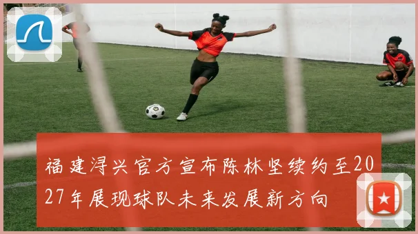 福建浔兴官方宣布陈林坚续约至2027年展现球队未来发展新方向