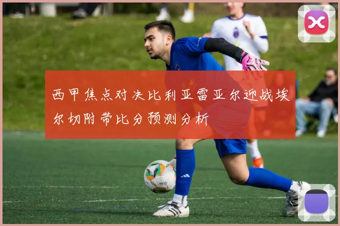 西甲焦点对决比利亚雷亚尔迎战埃尔切附带比分预测分析